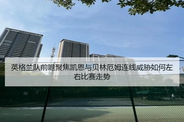 英格兰队前瞻聚焦凯恩与贝林厄姆连线威胁如何左右比赛走势