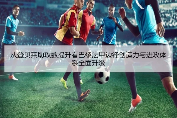 从登贝莱助攻数提升看巴黎法甲边锋创造力与进攻体系全面升级