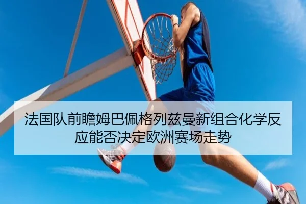 法国队前瞻姆巴佩格列兹曼新组合化学反应能否决定欧洲赛场走势