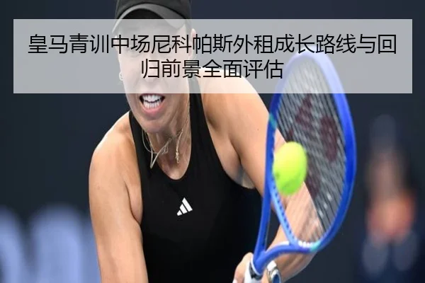 皇马青训中场尼科帕斯外租成长路线与回归前景全面评估